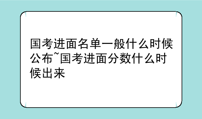 国考进面名单一般什么时候公布~国考进面分数什么时候出来