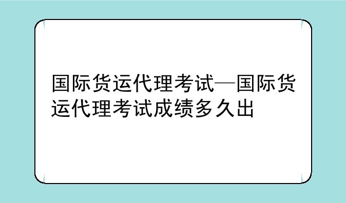 国际货运代理考试—国际货运代理考试成绩多久出