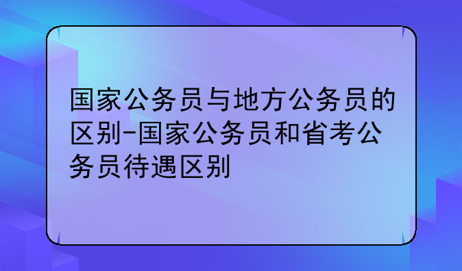国家公务员与地方公务员的区别-国家公务员和省考公务员待遇区别