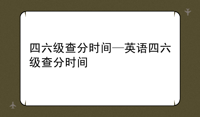 四六级查分时间—英语四六级查分时间
