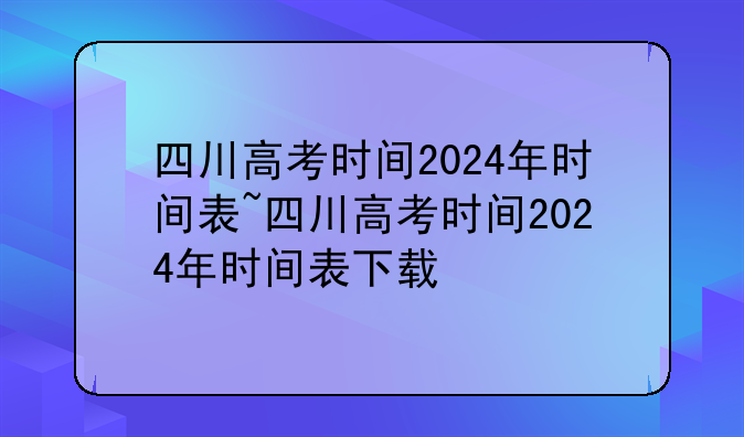四川高考时间2024年时间表~四川高考时间2024年时间表下载