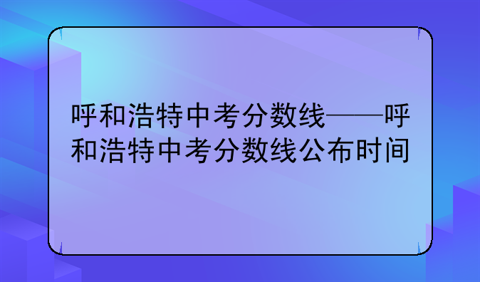 呼和浩特中考分数线——呼和浩特中考分数线公布时间