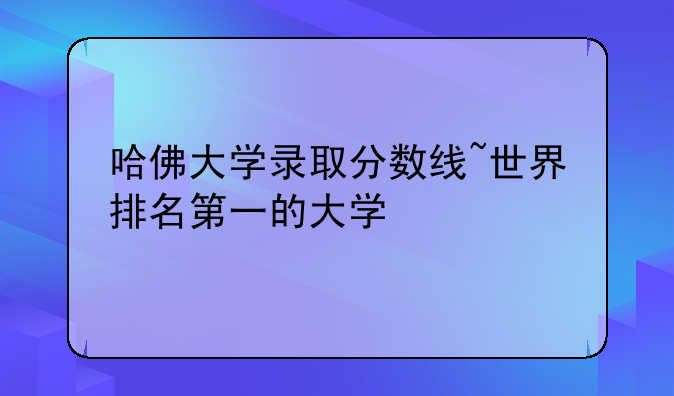 哈佛大学录取分数线~世界排名第一的大学
