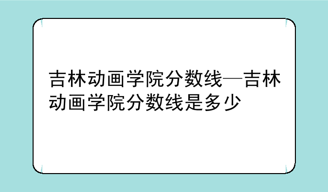 吉林动画学院分数线—吉林动画学院分数线是多少