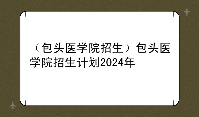 （包头医学院招生）包头医学院招生计划2024年