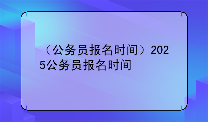 （公务员报名时间）2025公务员报名时间
