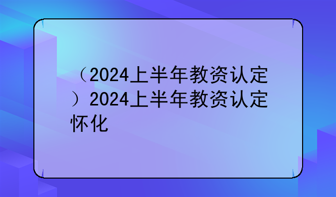 （2024上半年教资认定）2024上半年教资认定怀化