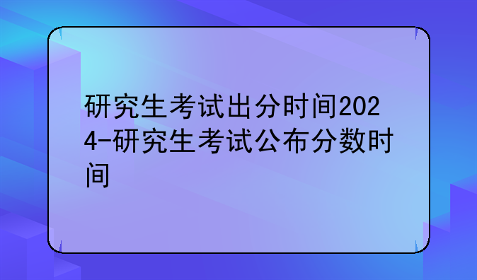 研究生考试出分时间2024-研究生考试公布分数时间