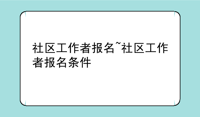 社区工作者报名~社区工作者报名条件
