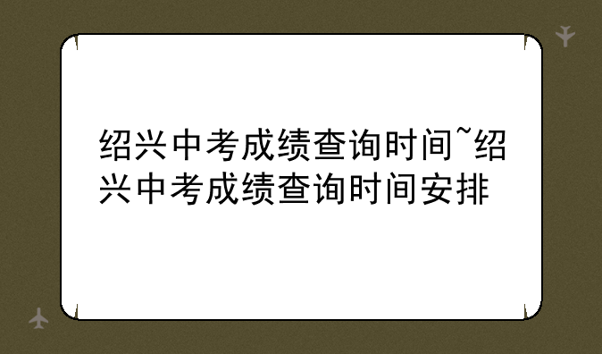 绍兴中考成绩查询时间~绍兴中考成绩查询时间安排
