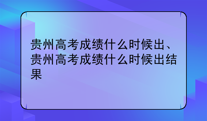 贵州高考成绩什么时候出、贵州高考成绩什么时候出结果