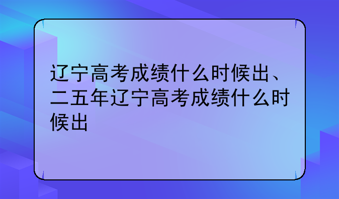 辽宁高考成绩什么时候出、二五年辽宁高考成绩什么时候出