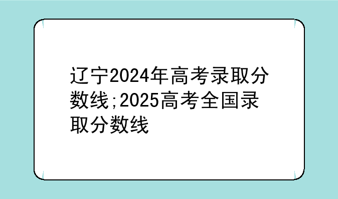 辽宁2024年高考录取分数线;2025高考全国录取分数线
