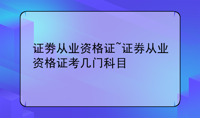 证劵从业资格证~证券从业资格证考几门科目