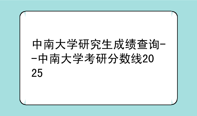 中南大学研究生成绩查询--中南大学考研分数线2025