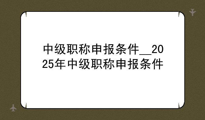 中级职称申报条件__2025年中级职称申报条件
