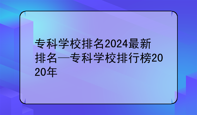 专科学校排名2024最新排名—专科学校排行榜2020年