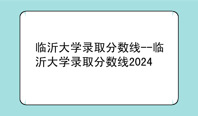 临沂大学录取分数线--临沂大学录取分数线2024