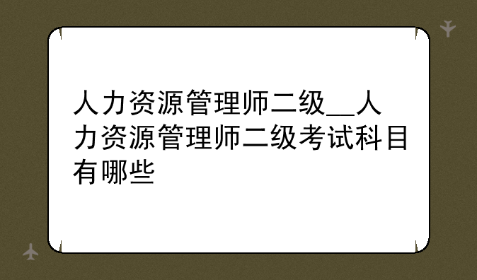 人力资源管理师二级__人力资源管理师二级考试科目有哪些