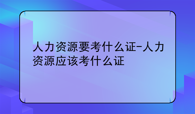人力资源要考什么证-人力资源应该考什么证