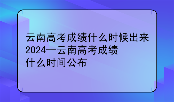 云南高考成绩什么时候出来2024--云南高考成绩什么时间公布