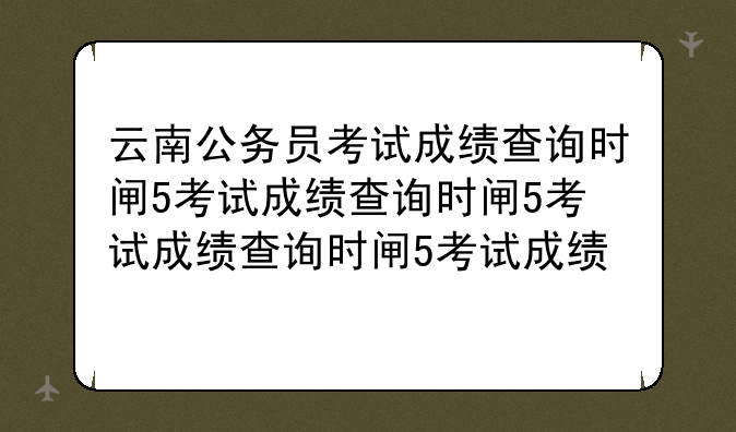 云南公务员考试成绩查询时间——2021年云南省公务员笔试成绩查询时间