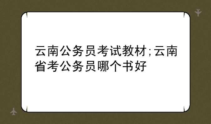 云南公务员考试教材;云南省考公务员哪个书好