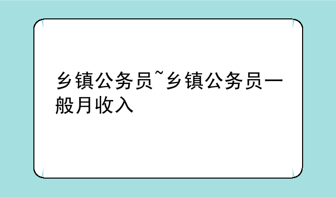 乡镇公务员~乡镇公务员一般月收入