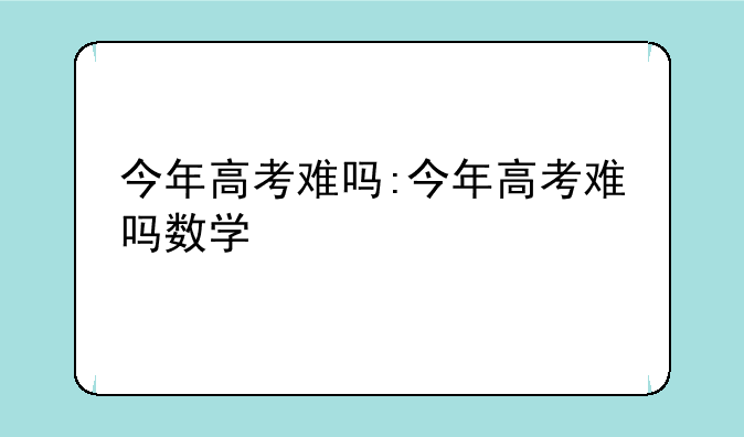 今年高考难吗:今年高考难吗数学