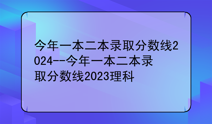 今年一本二本录取分数线2024--今年一本二本录取分数线2023理科