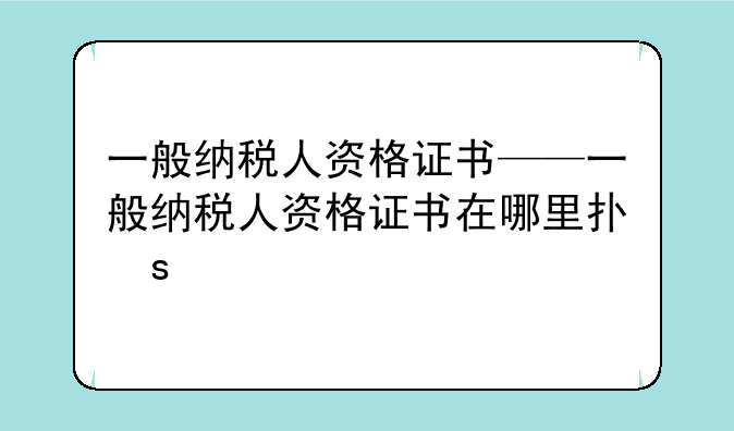 一般纳税人资格证书——一般纳税人资格证书在哪里打印