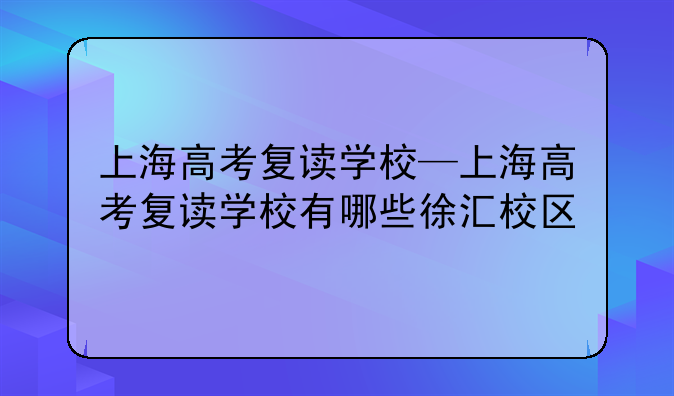 上海高考复读学校—上海高考复读学校有哪些徐汇校区