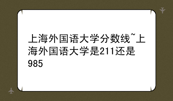 上海外国语大学分数线~上海外国语大学是211还是985