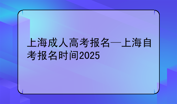 上海成人高考报名—上海自考报名时间2025