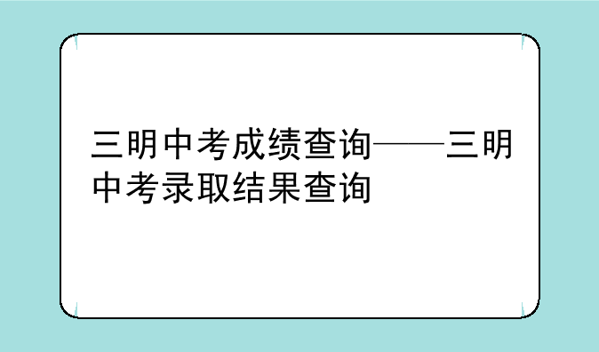 三明中考成绩查询——三明中考录取结果查询