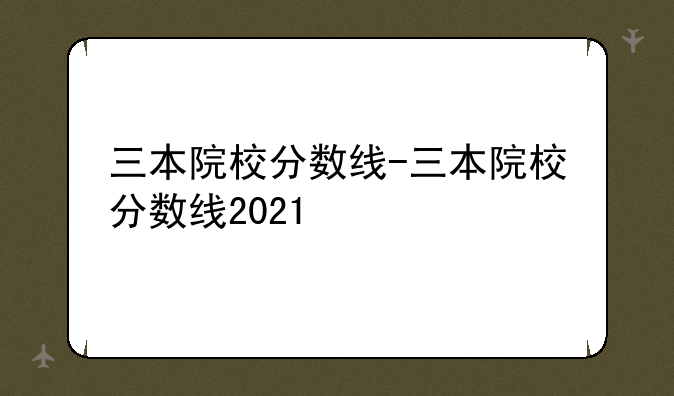 三本院校分数线-三本院校分数线2021