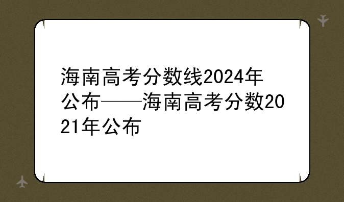 海南高考分数线2024年公布——海南高考分数2021年公布