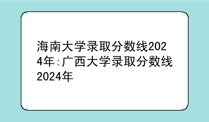 海南大学录取分数线2024年:广西大学录取分数线2024年