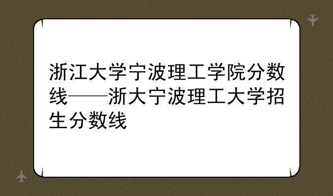 浙江大学宁波理工学院分数线——浙大宁波理工大学招生分数线