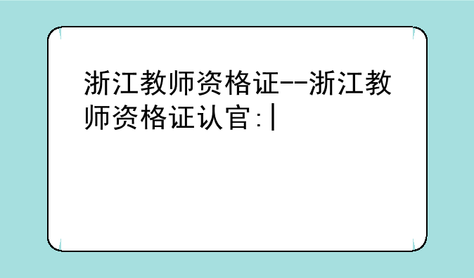 浙江教师资格证--浙江教师资格证认定时间2025