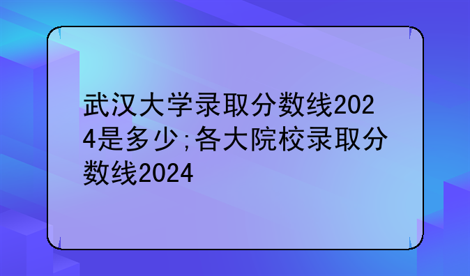武汉大学录取分数线2024是多少;各大院校录取分数线2024