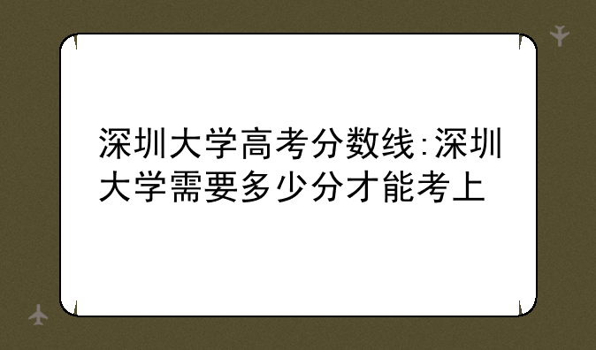 深圳大学高考分数线:深圳大学需要多少分才能考上