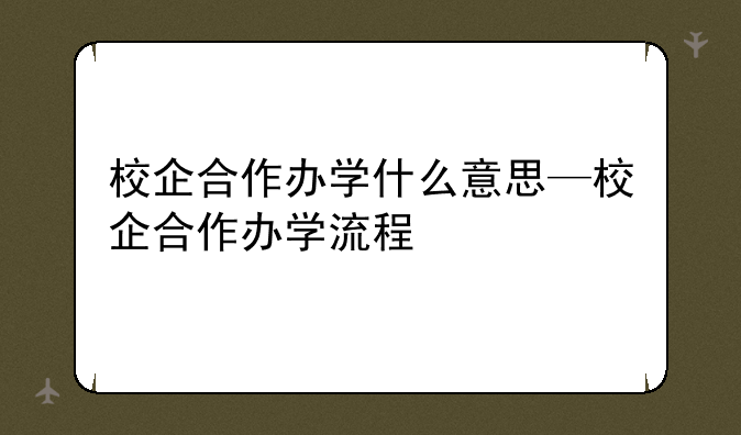 校企合作办学什么意思—校企合作办学流程