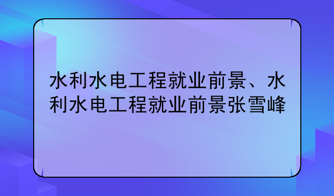 水利水电工程就业前景、水利水电工程就业前景张雪峰