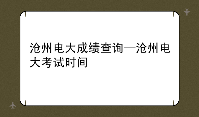 沧州电大成绩查询—沧州电大考试时间