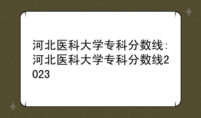 河北医科大学专科分数线:河北医科大学专科分数线2023