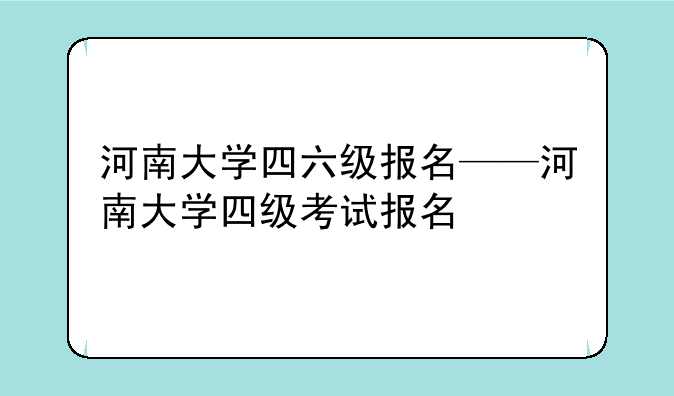河南大学四六级报名——河南大学四级考试报名