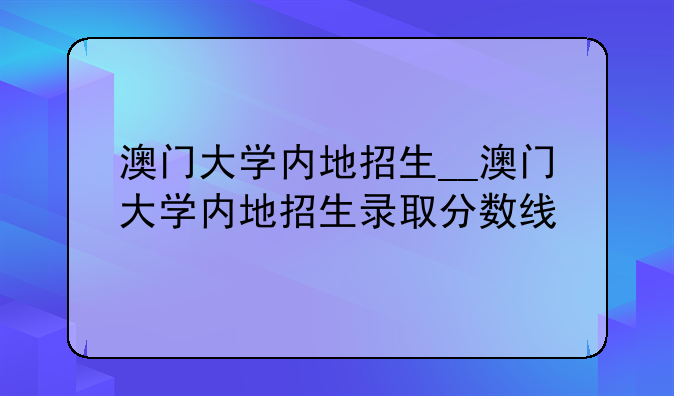 澳门大学内地招生__澳门大学内地招生录取分数线