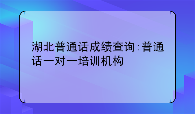 湖北普通话成绩查询:普通话一对一培训机构