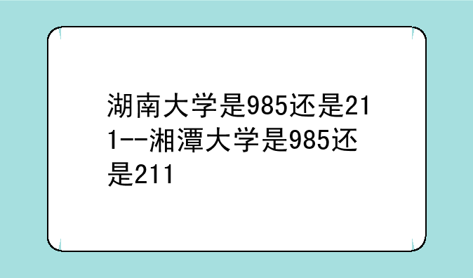 湖南大学是985还是211--湘潭大学是985还是211